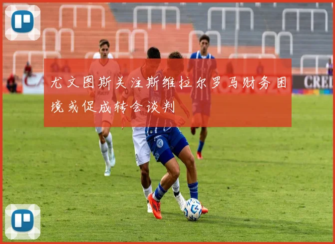 尤文图斯关注斯维拉尔罗马财务困境或促成转会谈判