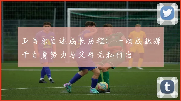 亚马尔自述成长历程：一切成就源于自身努力与父母无私付出