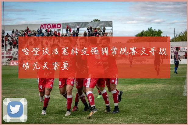 哈登谈活塞转变强调常规赛交手战绩无关紧要