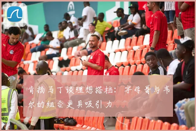 肯扬马丁谈理想搭档：字母哥与韦尔的组合更具吸引力