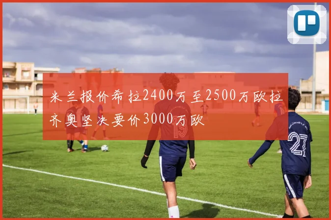 米兰报价希拉2400万至2500万欧拉齐奥坚决要价3000万欧