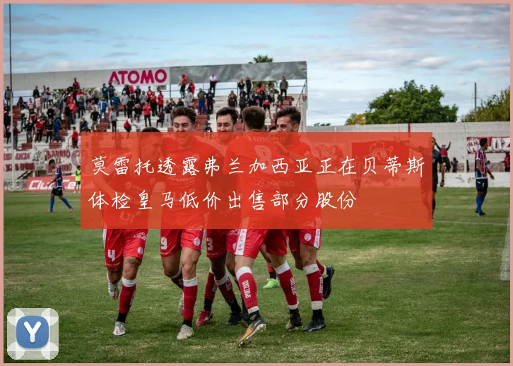 莫雷托透露弗兰加西亚正在贝蒂斯体检皇马低价出售部分股份