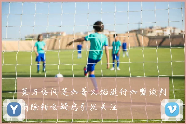 莱万访问芝加哥火焰进行加盟谈判消除转会疑虑引发关注