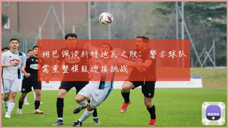 姆巴佩谈科特迪瓦之败：警示球队需重整旗鼓迎接挑战