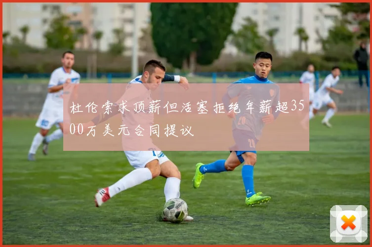 杜伦索求顶薪但活塞拒绝年薪超3500万美元合同提议