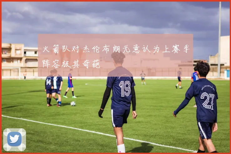 火箭队对杰伦布朗无意认为上赛季阵容极其奇葩
