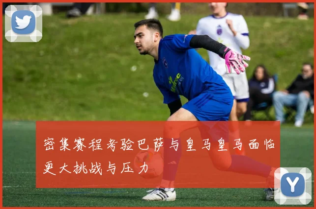 密集赛程考验巴萨与皇马皇马面临更大挑战与压力