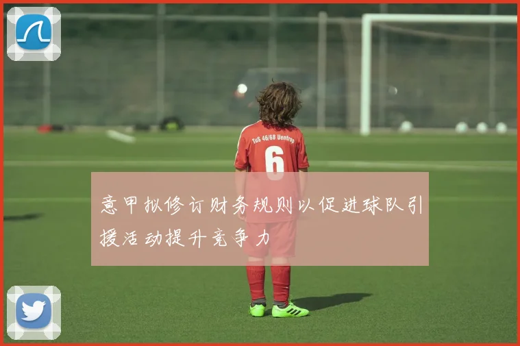 意甲拟修订财务规则以促进球队引援活动提升竞争力