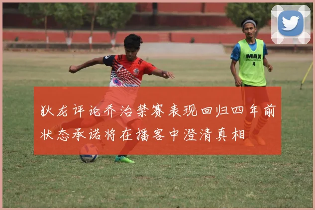 狄龙评论乔治禁赛表现回归四年前状态承诺将在播客中澄清真相