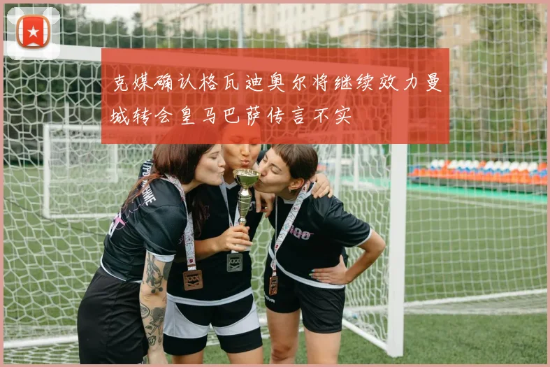 克媒确认格瓦迪奥尔将继续效力曼城转会皇马巴萨传言不实