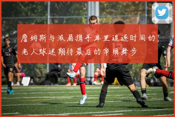 詹姆斯与浓眉携手库里追逐时间的老人球迷期待最后的华丽舞步