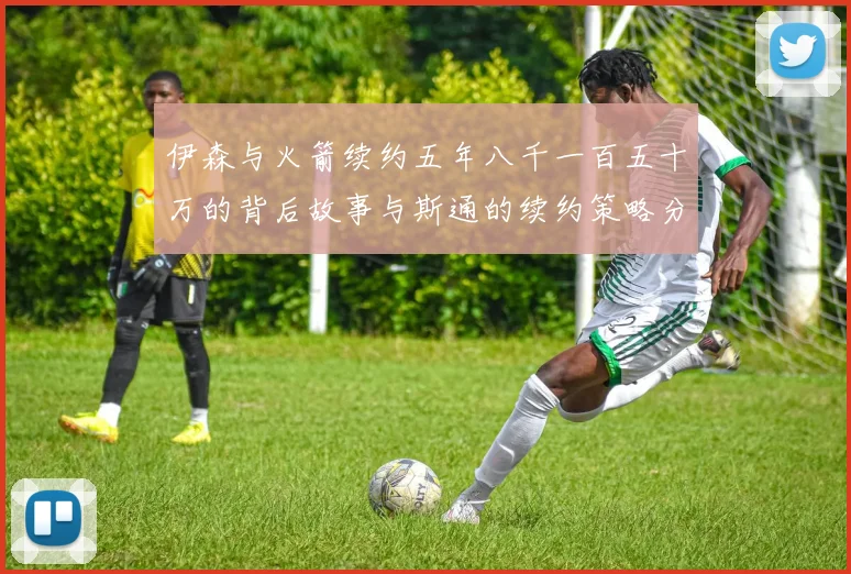 伊森与火箭续约五年八千一百五十万的背后故事与斯通的续约策略分析