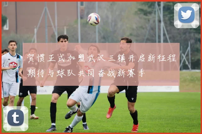 贺惯正式加盟武汉三镇开启新征程期待与球队共同奋战新赛季