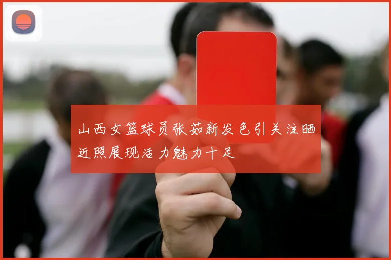 山西女篮球员张茹新发色引关注晒近照展现活力魅力十足