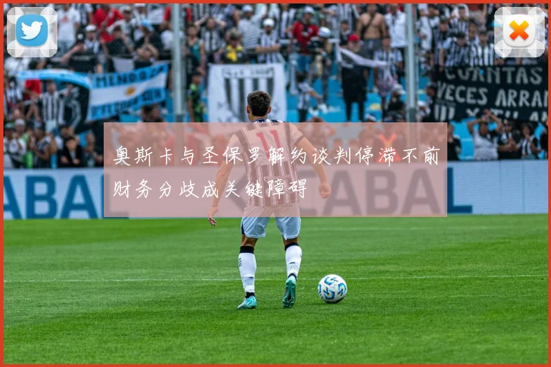 奥斯卡与圣保罗解约谈判停滞不前财务分歧成关键障碍